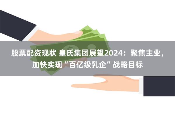 股票配资现状 皇氏集团展望2024：聚焦主业，加快实现“百亿级乳企”战略目标