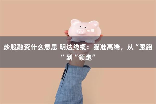 炒股融资什么意思 明达线缆：瞄准高端，从“跟跑”到“领跑”