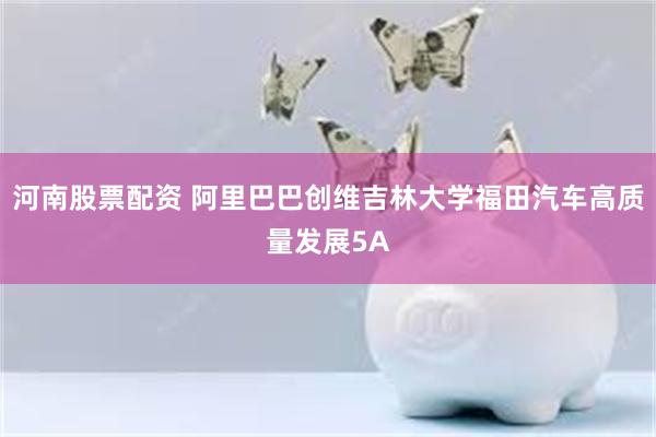 河南股票配资 阿里巴巴创维吉林大学福田汽车高质量发展5A