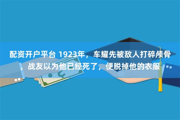 配资开户平台 1923年，车耀先被敌人打碎颅骨，战友以为他已经死了，便脱掉他的衣服