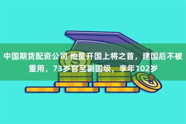 中国期货配资公司 他是开国上将之首，建国后不被重用，73岁官至副国级，享年102岁