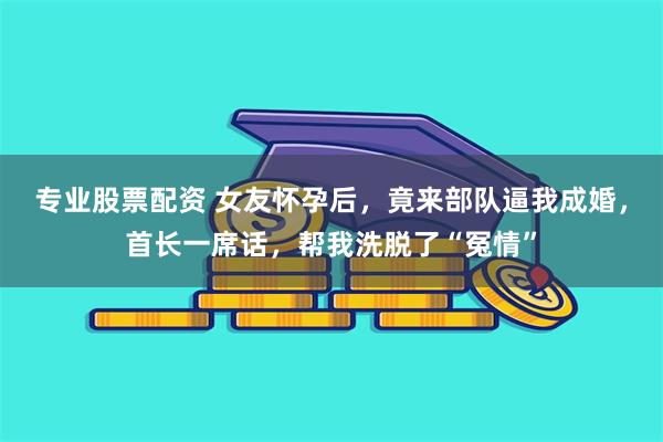 专业股票配资 女友怀孕后，竟来部队逼我成婚，首长一席话，帮我洗脱了“冤情”