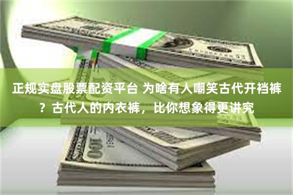 正规实盘股票配资平台 为啥有人嘲笑古代开裆裤？古代人的内衣裤，比你想象得更讲究