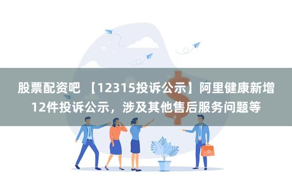 股票配资吧 【12315投诉公示】阿里健康新增12件投诉公示，涉及其他售后服务问题等