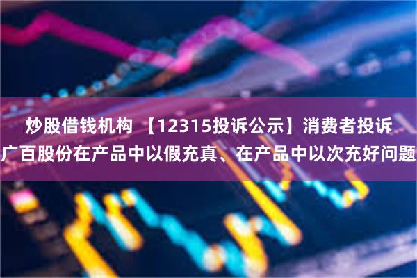 炒股借钱机构 【12315投诉公示】消费者投诉广百股份在产品中以假充真、在产品中以次充好问题