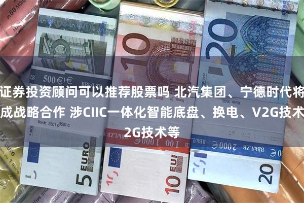 证券投资顾问可以推荐股票吗 北汽集团、宁德时代将达成战略合作 涉CIIC一体化智能底盘、换电、V2G技术等