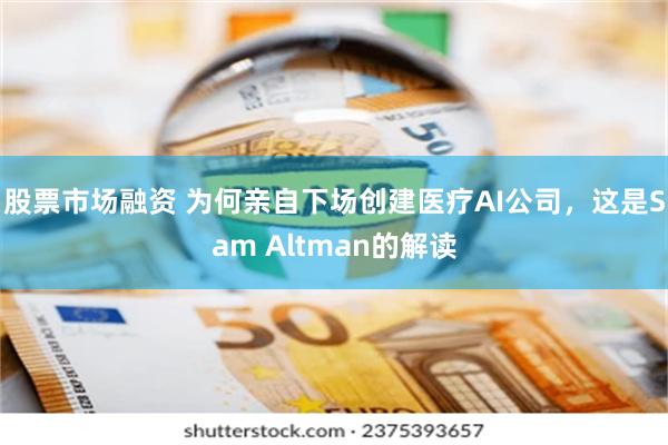 股票市场融资 为何亲自下场创建医疗AI公司，这是Sam Altman的解读