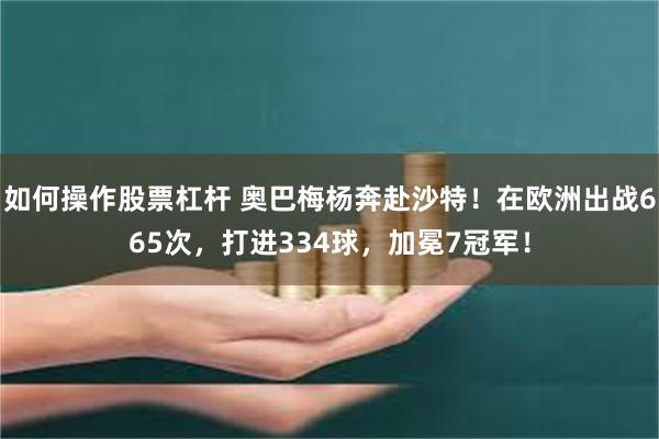 如何操作股票杠杆 奥巴梅杨奔赴沙特！在欧洲出战665次，打进334球，加冕7冠军！