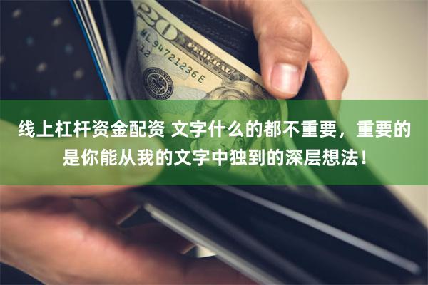 线上杠杆资金配资 文字什么的都不重要，重要的是你能从我的文字中独到的深层想法！