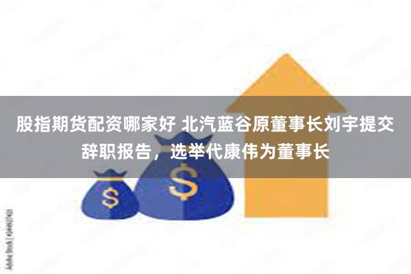 股指期货配资哪家好 北汽蓝谷原董事长刘宇提交辞职报告，选举代康伟为董事长