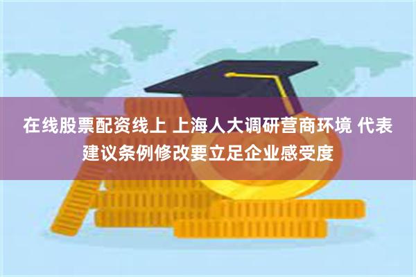 在线股票配资线上 上海人大调研营商环境 代表建议条例修改要立足企业感受度