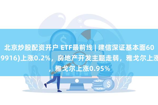 北京炒股配资开户 ETF最前线 | 建信深证基本面60ETF(159916)上涨0.2%，房地产开发主题走弱，雅戈尔上涨0.95%