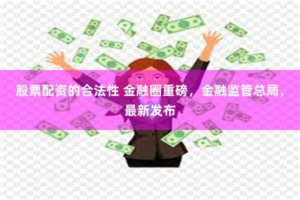 股票配资的合法性 金融圈重磅，金融监管总局，最新发布