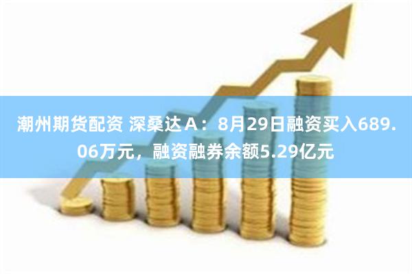 潮州期货配资 深桑达Ａ：8月29日融资买入689.06万元，融资融券余额5.29亿元