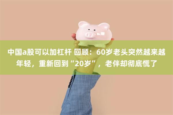 中国a股可以加杠杆 回顾：60岁老头突然越来越年轻，重新回到“20岁”，老伴却彻底慌了