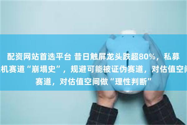 配资网站首选平台 昔日触屏龙头跌超80%，私募合伙人反思智能机赛道“崩塌史”，规避可能被证伪赛道，对估值空间做“理性判断”