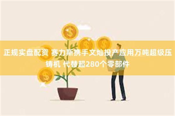 正规实盘配资 赛力斯携手文灿投产应用万吨超级压铸机 代替超280个零部件