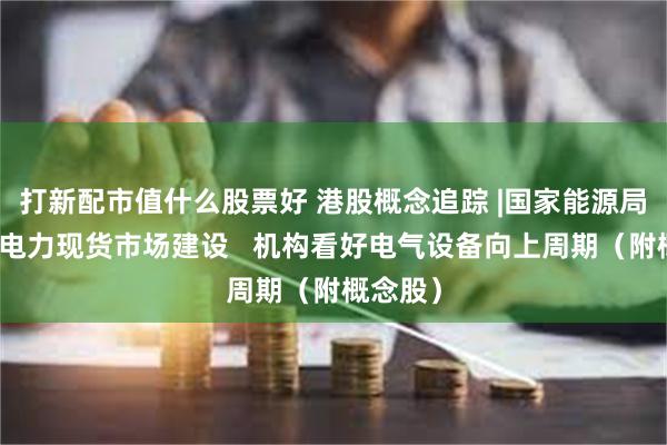 打新配市值什么股票好 港股概念追踪 |国家能源局：加快电力现货市场建设   机构看好电气设备向上周期（附概念股）