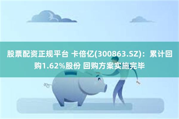 股票配资正规平台 卡倍亿(300863.SZ)：累计回购1.62%股份 回购方案实施完毕