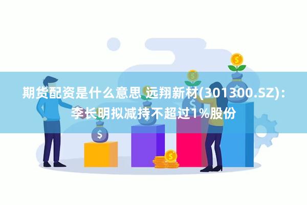 期货配资是什么意思 远翔新材(301300.SZ)：李长明拟减持不超过1%股份