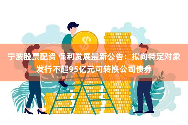 宁波股票配资 保利发展最新公告：拟向特定对象发行不超95亿元可转换公司债券