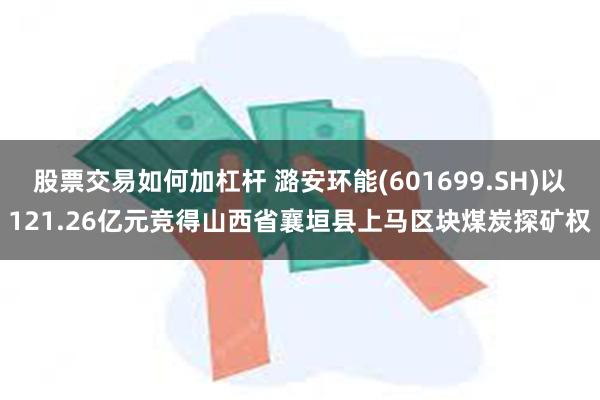 股票交易如何加杠杆 潞安环能(601699.SH)以121.26亿元竞得山西省襄垣县上马区块煤炭探矿权