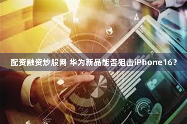 配资融资炒股网 华为新品能否狙击iPhone16？