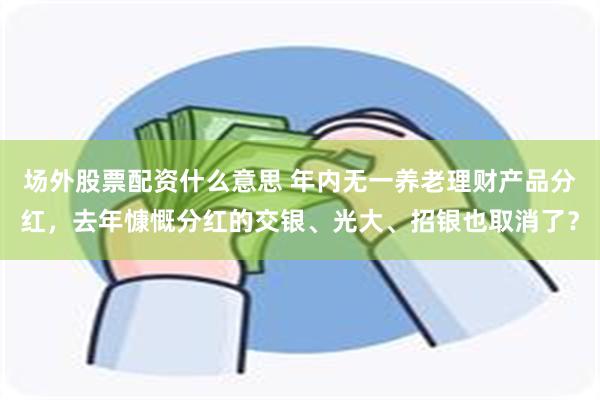 场外股票配资什么意思 年内无一养老理财产品分红，去年慷慨分红的交银、光大、招银也取消了？