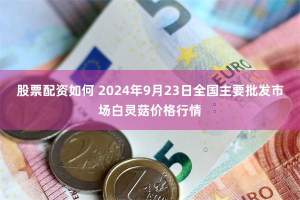 股票配资如何 2024年9月23日全国主要批发市场白灵菇价格行情