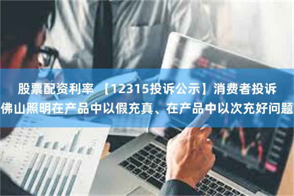 股票配资利率 【12315投诉公示】消费者投诉佛山照明在产品中以假充真、在产品中以次充好问题