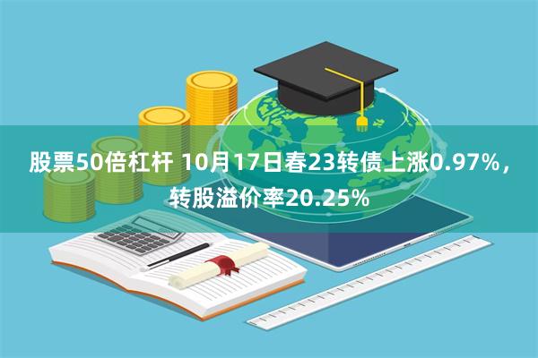 股票50倍杠杆 10月17日春23转债上涨0.97%，转股溢价率20.25%