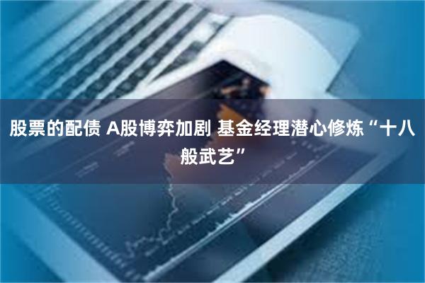 股票的配债 A股博弈加剧 基金经理潜心修炼“十八般武艺”