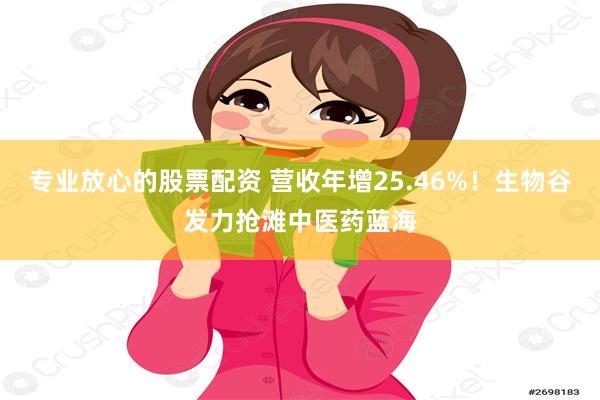 专业放心的股票配资 营收年增25.46%！生物谷发力抢滩中医药蓝海