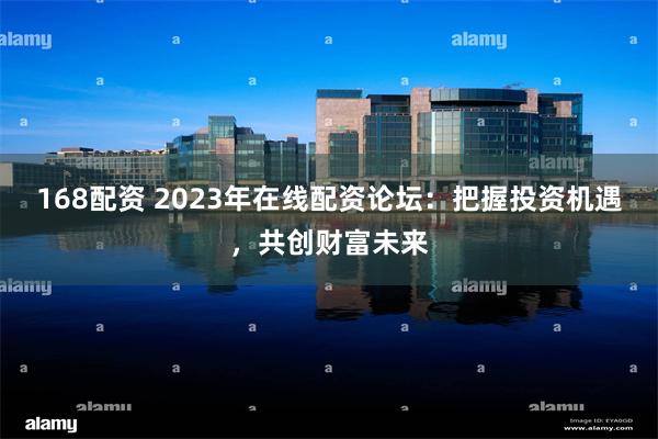 168配资 2023年在线配资论坛：把握投资机遇，共创财富未来