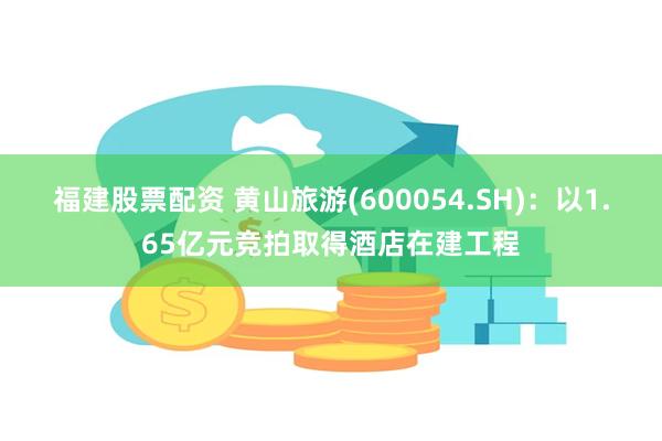 福建股票配资 黄山旅游(600054.SH)：以1.65亿元竞拍取得酒店在建工程