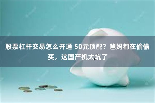 股票杠杆交易怎么开通 50元顶配？爸妈都在偷偷买，这国产机太坑了