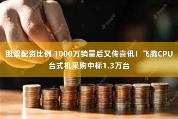 股票配资比例 1000万销量后又传喜讯！飞腾CPU台式机采购中标1.3万台