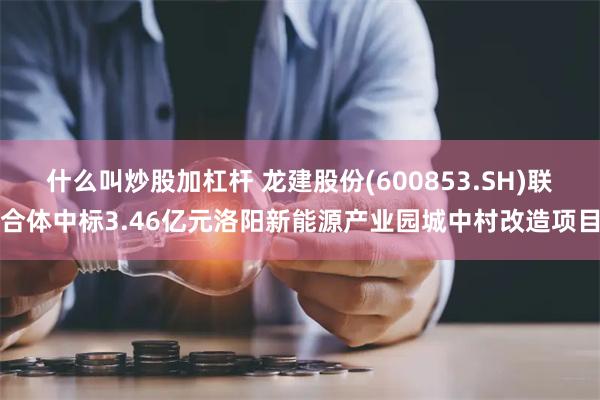 什么叫炒股加杠杆 龙建股份(600853.SH)联合体中标3.46亿元洛阳新能源产业园城中村改造项目