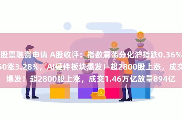 股票融资申请 A股收评：指数震荡分化沪指跌0.36%创指涨0.52%，北证50涨3.28%，AI硬件板块爆发！超2800股上涨，成交1.46万亿放量894亿