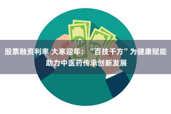 股票融资利率 大寒迎年：“百技千方”为健康赋能 助力中医药传承创新发展