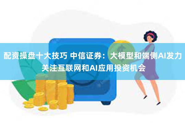 配资操盘十大技巧 中信证券：大模型和端侧AI发力 关注互联网和AI应用投资机会