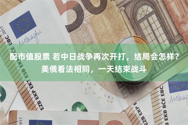 配市值股票 若中日战争再次开打，结局会怎样？美俄看法相同，一天结束战斗