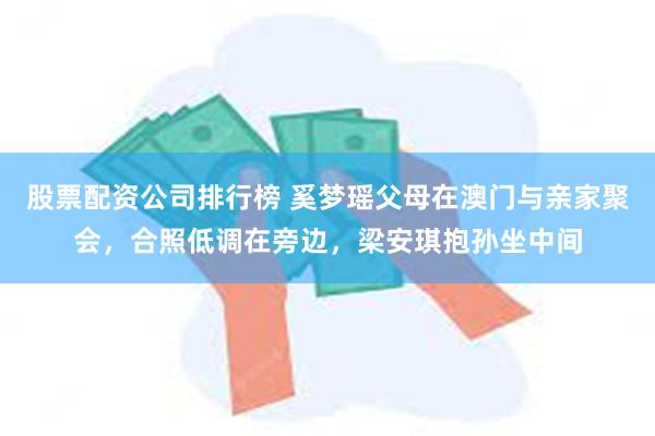 股票配资公司排行榜 奚梦瑶父母在澳门与亲家聚会，合照低调在旁边，梁安琪抱孙坐中间