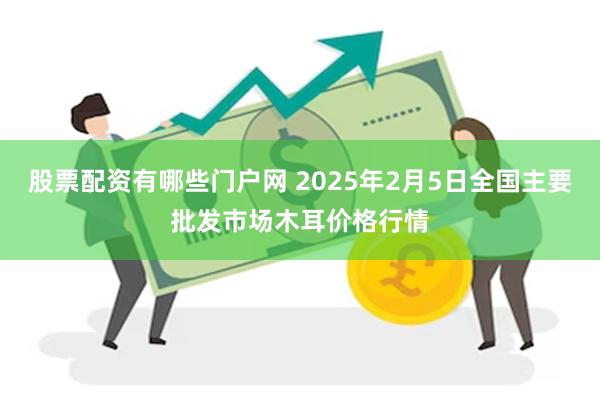 股票配资有哪些门户网 2025年2月5日全国主要批发市场木耳价格行情