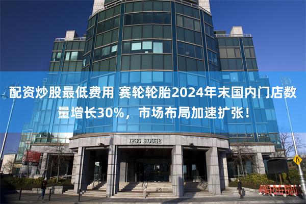 配资炒股最低费用 赛轮轮胎2024年末国内门店数量增长30%，市场布局加速扩张！