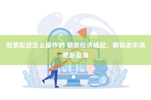 股票配资怎么操作的 银发经济崛起，解锁老年消费新蓝海